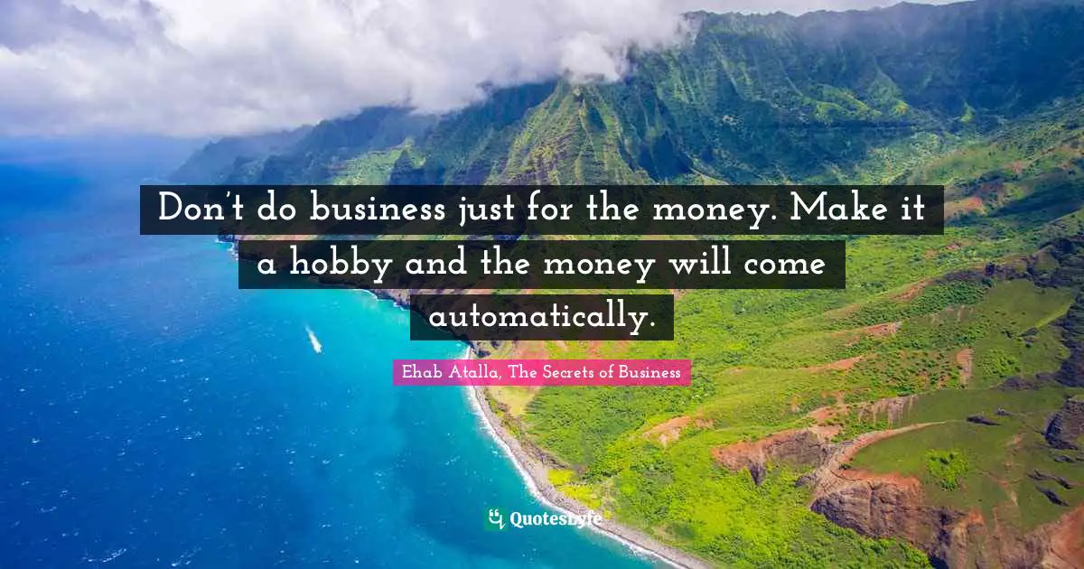 Don’t do business just for the money. Make it a hobby and the money will come automatically.