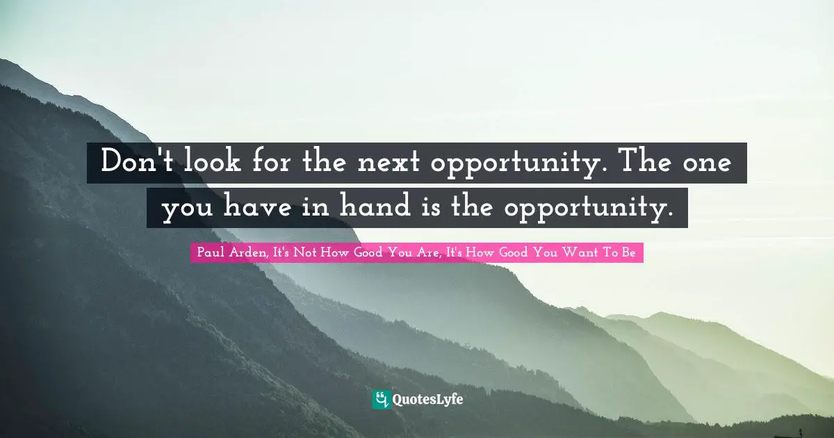 Don't look for the next opportunity. The one you have in hand is the opportunity.