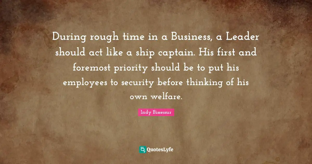 During rough time in a Business, a Leader should act like a ship captain. His first and foremost priority should be to put his employees to security before thinking of his own welfare.