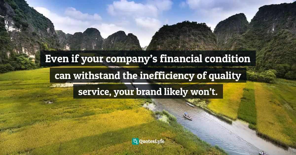 Even if your company’s financial condition can withstand the inefficiency of quality service, your brand likely won’t.