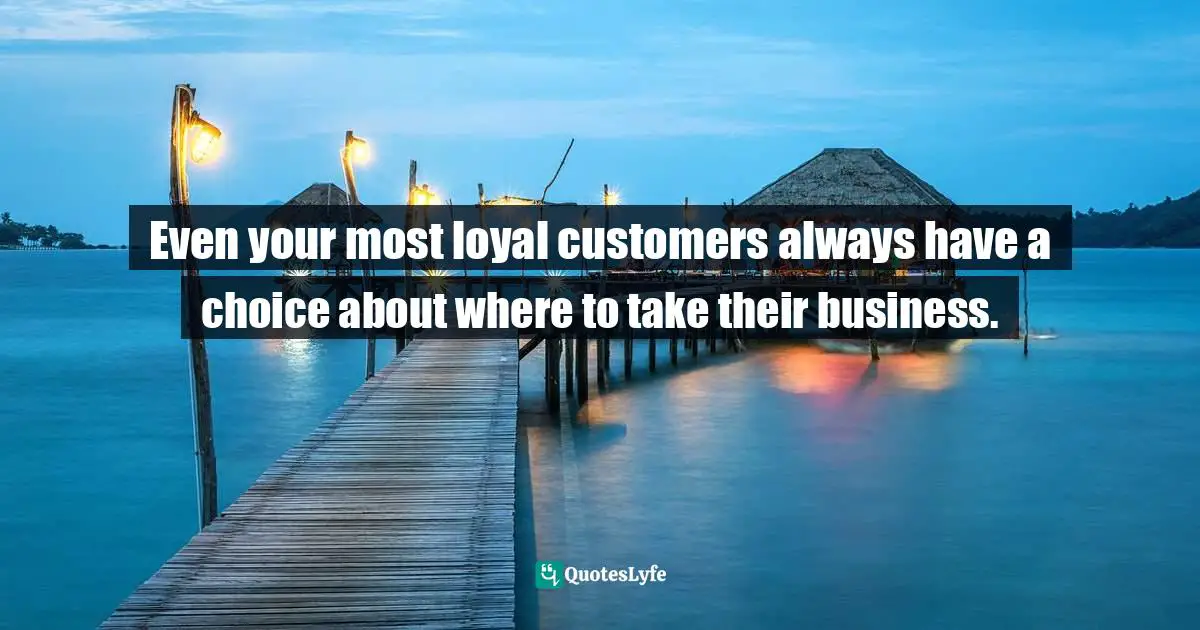 Even your most loyal customers always have a choice about where to take their business.