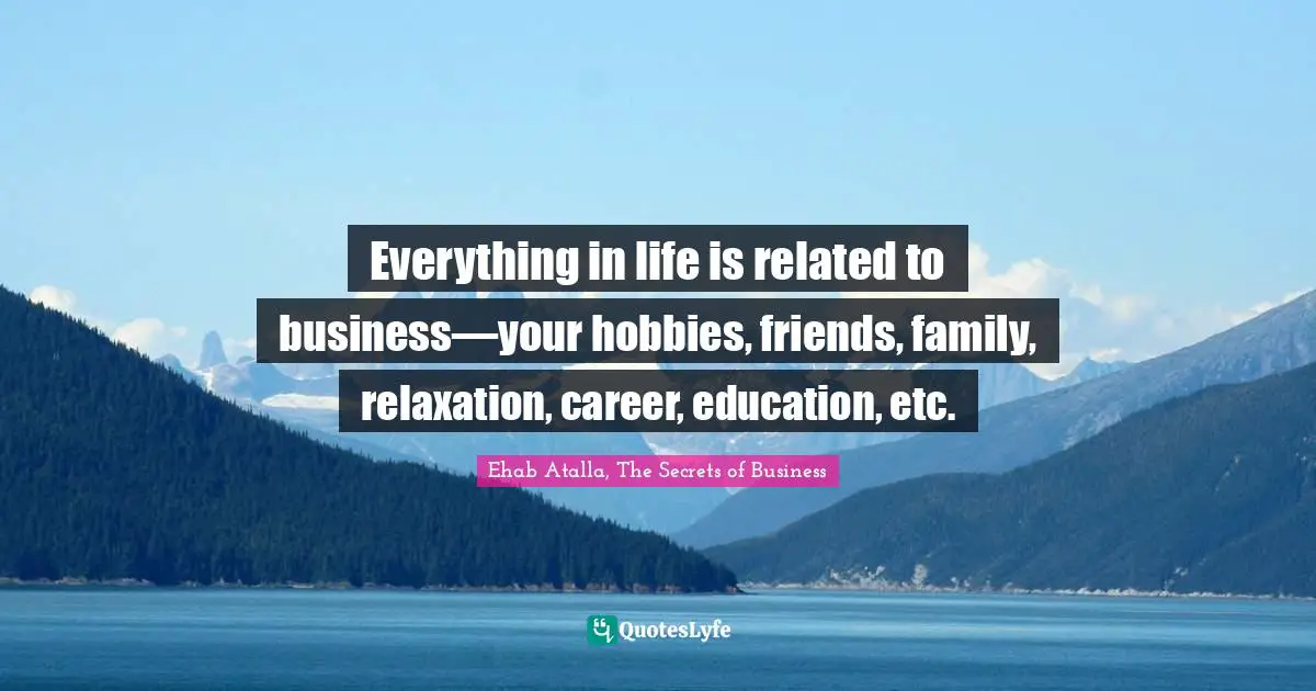 Everything in life is related to business—your hobbies, friends, family, relaxation, career, education, etc.