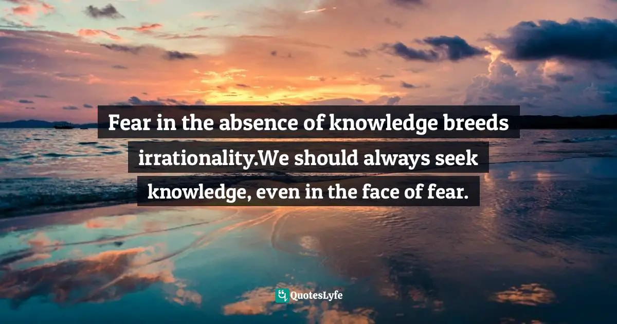 Fear in the absence of knowledge breeds irrationality.We should always seek knowledge, even in the face of fear.