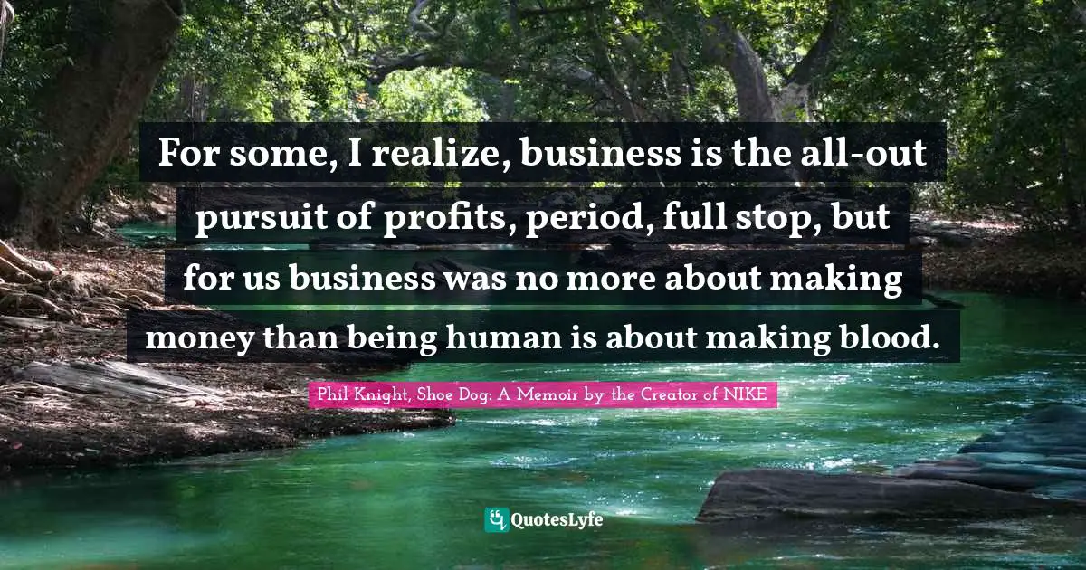 Phil Knight, Shoe Dog: A Memoir By The Creator Of NIKE Quotes: "For some, I realize, business is the all-out pursuit of profits, period, full stop, but for us business was no more about making money than being human is about making blood."