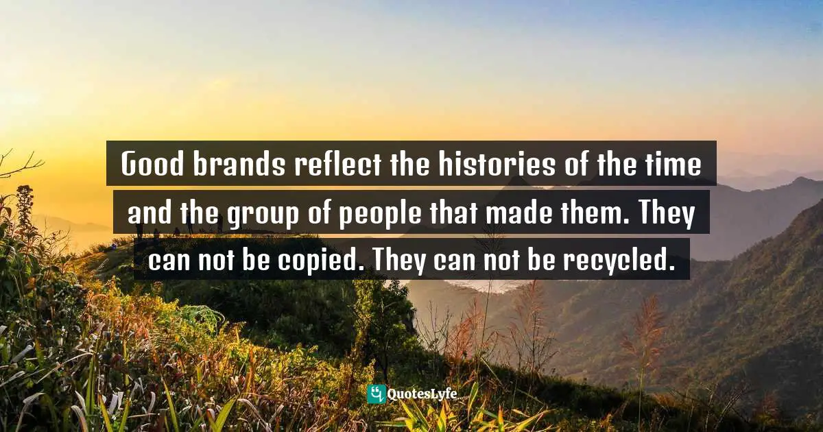 Good brands reflect the histories of the time and the group of people that made them. They can not be copied. They can not be recycled.