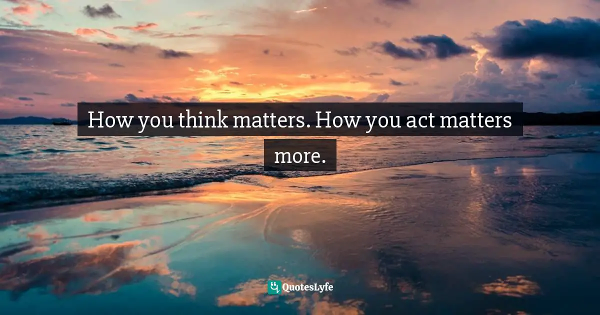 How you think matters. How you act matters more.
