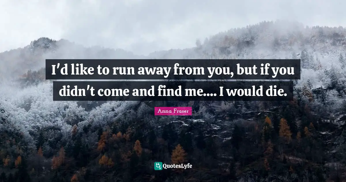 I'd like to run away from you, but if you didn't come and find me.... I would die.