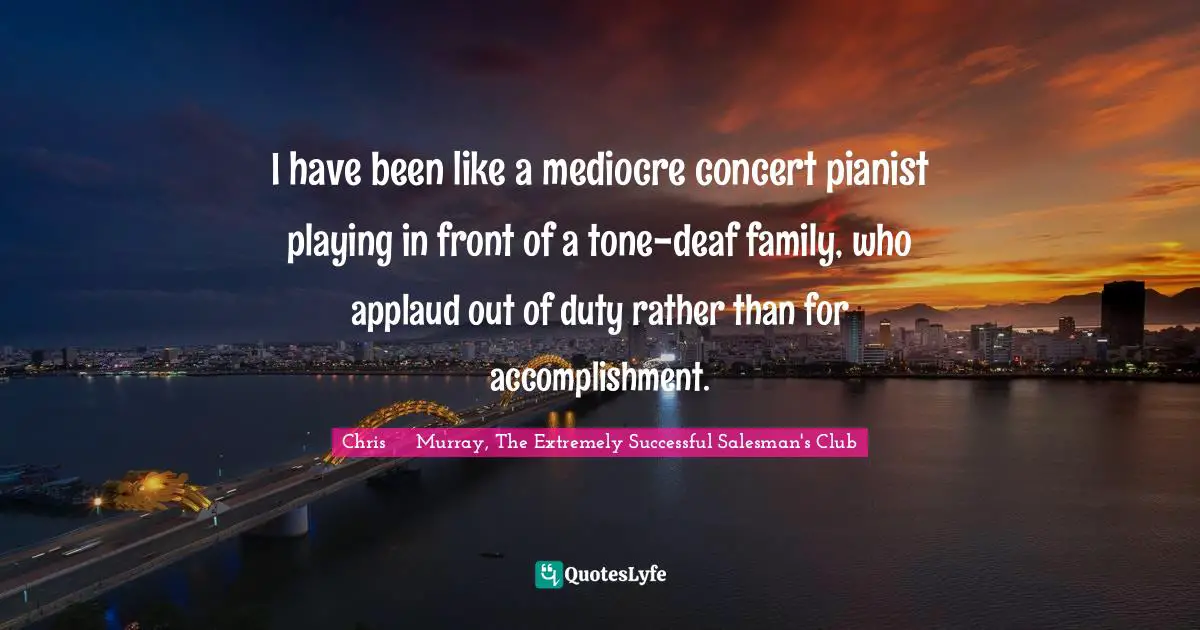 I have been like a mediocre concert pianist playing in front of a tone-deaf family, who applaud out of duty rather than for accomplishment.
