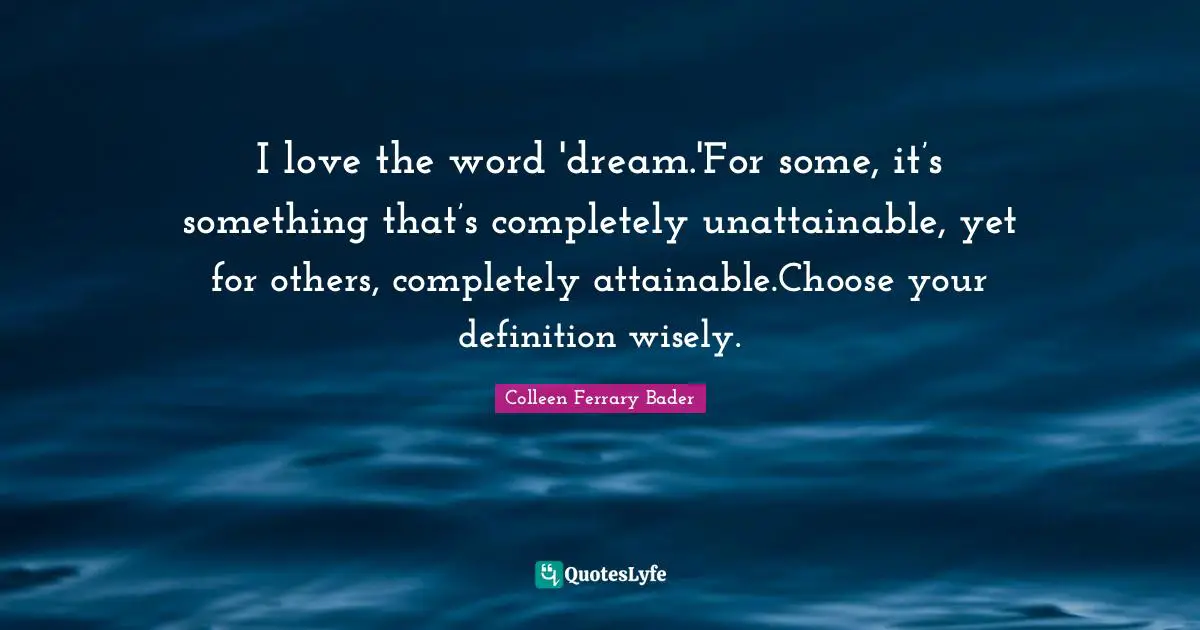 I love the word 'dream.'For some, it’s something that’s completely unattainable, yet for others, completely attainable.Choose your definition wisely.