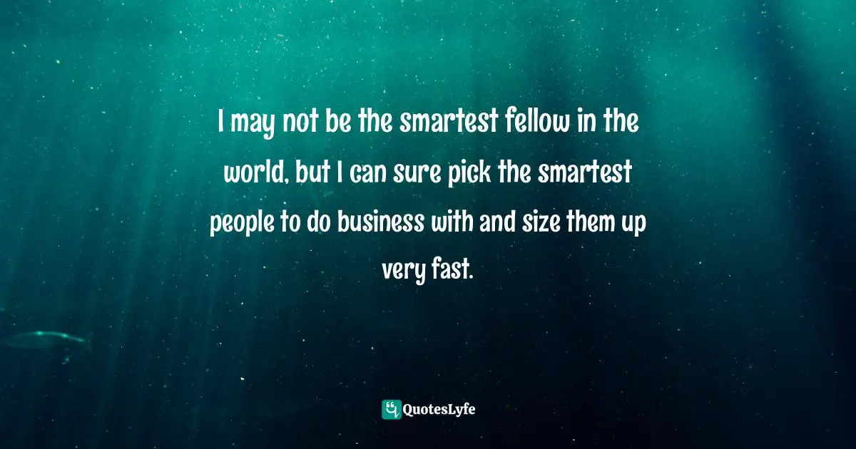 I may not be the smartest fellow in the world, but I can sure pick the smartest people to do business with and size them up very fast.