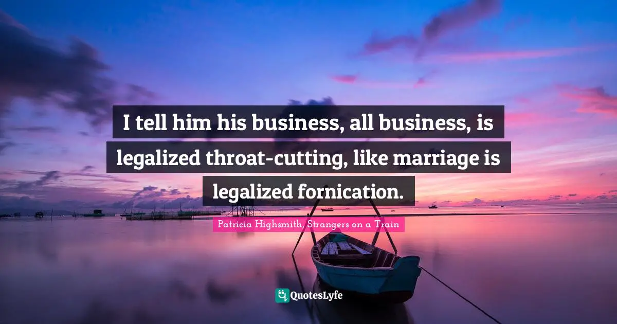 I tell him his business, all business, is legalized throat-cutting, like marriage is legalized fornication.