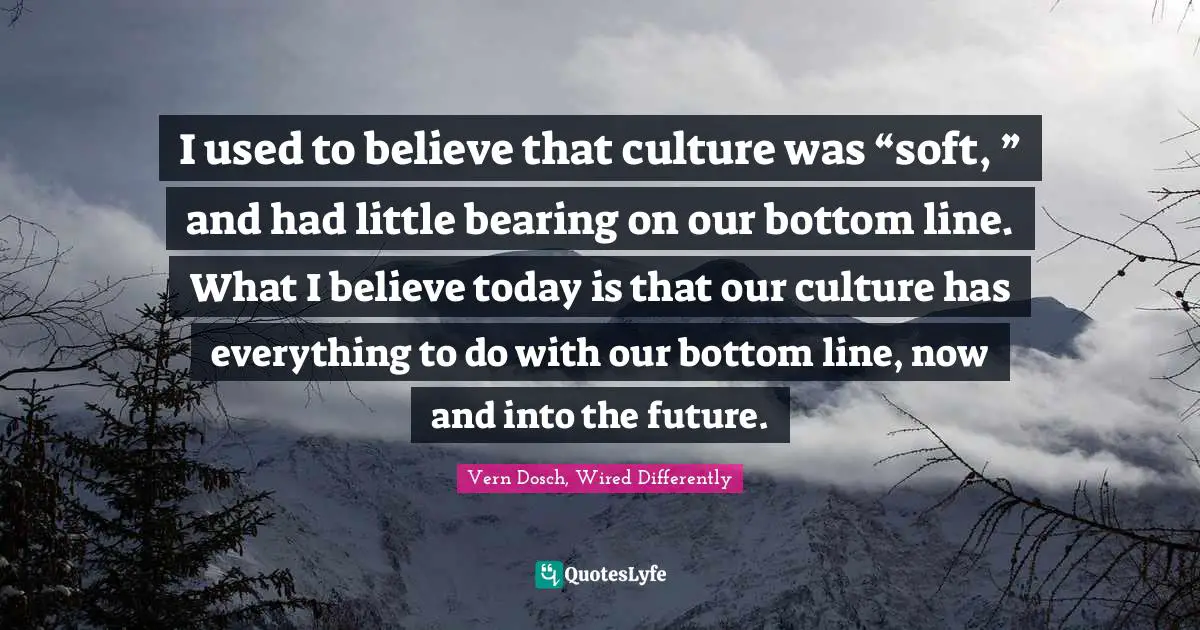 Vern Dosch, Wired Differently Quotes: "I used to believe that culture was “soft, ” and had little bearing on our bottom line. What I believe today is that our culture has everything to do with our bottom line, now and into the future."