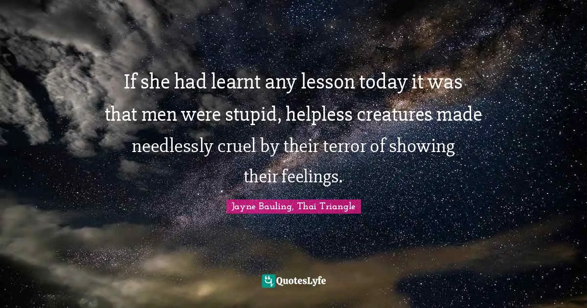 If she had learnt any lesson today it was that men were stupid, helpless creatures made needlessly cruel by their terror of showing their feelings.