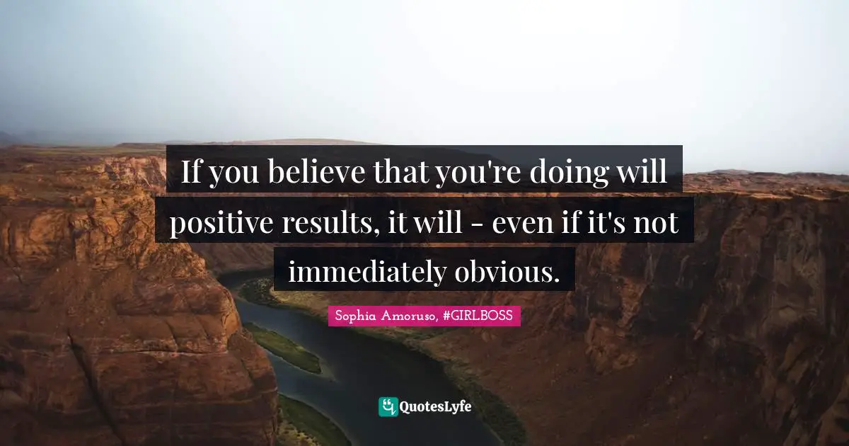 If you believe that you're doing will positive results, it will - even if it's not immediately obvious.