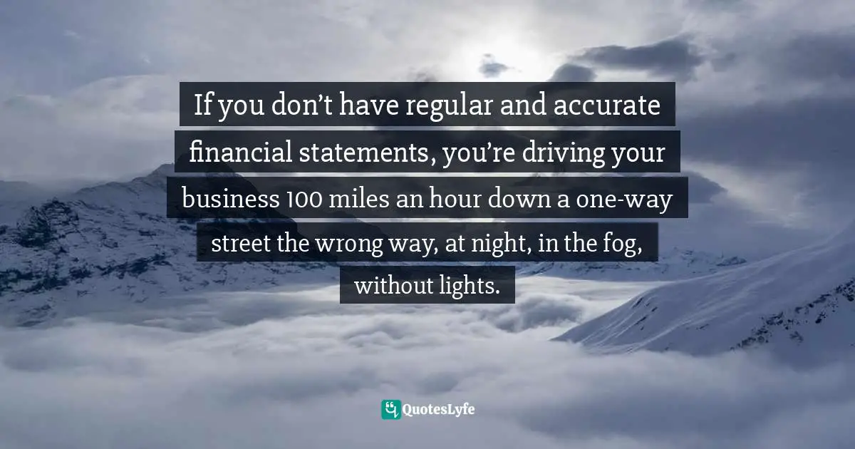 If you don’t have regular and accurate financial statements, you’re driving your business 100 miles an hour down a one-way street the wrong way, at night, in the fog, without lights.