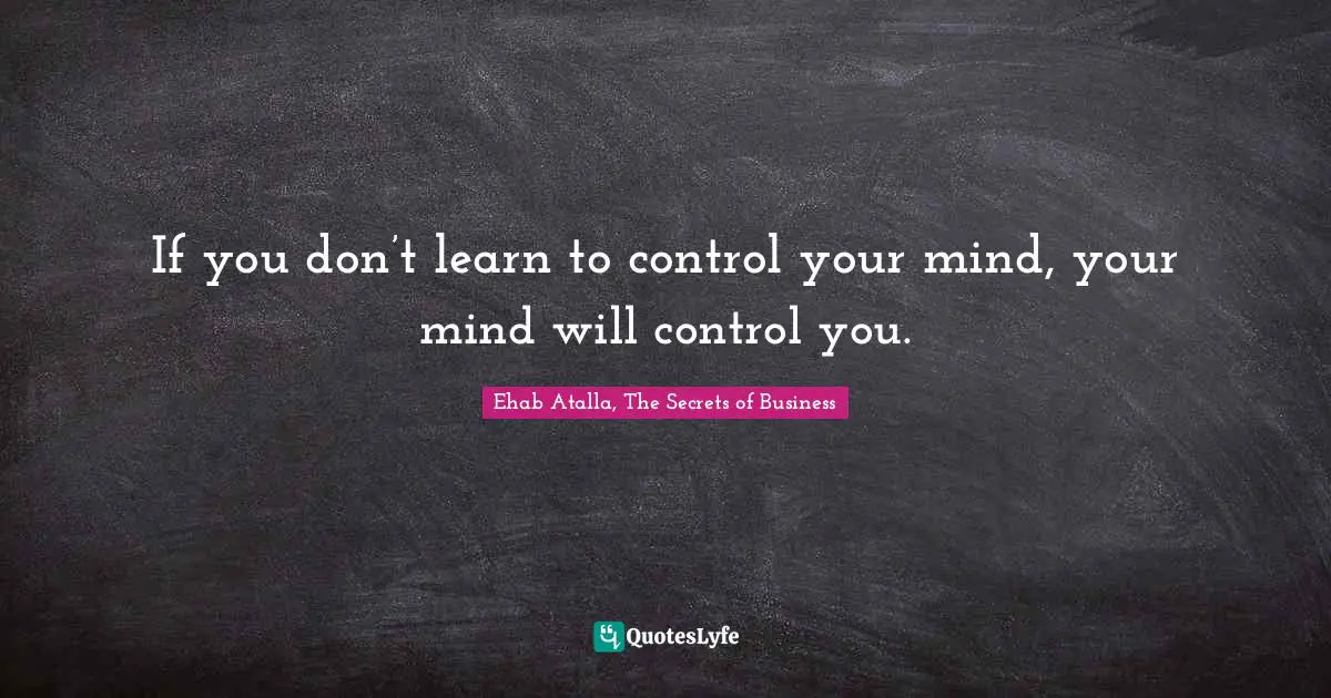 If you don’t learn to control your mind, your mind will control you.