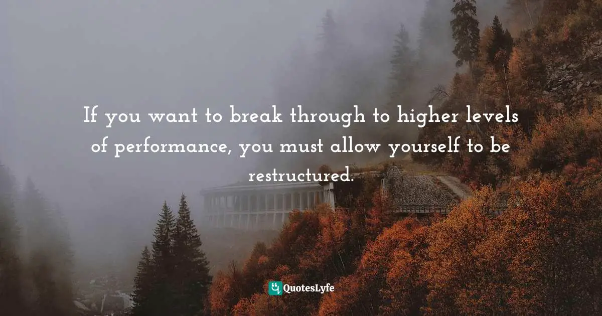 If you want to break through to higher levels of performance, you must allow yourself to be restructured.