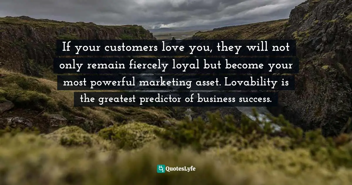 If your customers love you, they will not only remain fiercely loyal but become your most powerful marketing asset. Lovability is the greatest predictor of business success.
