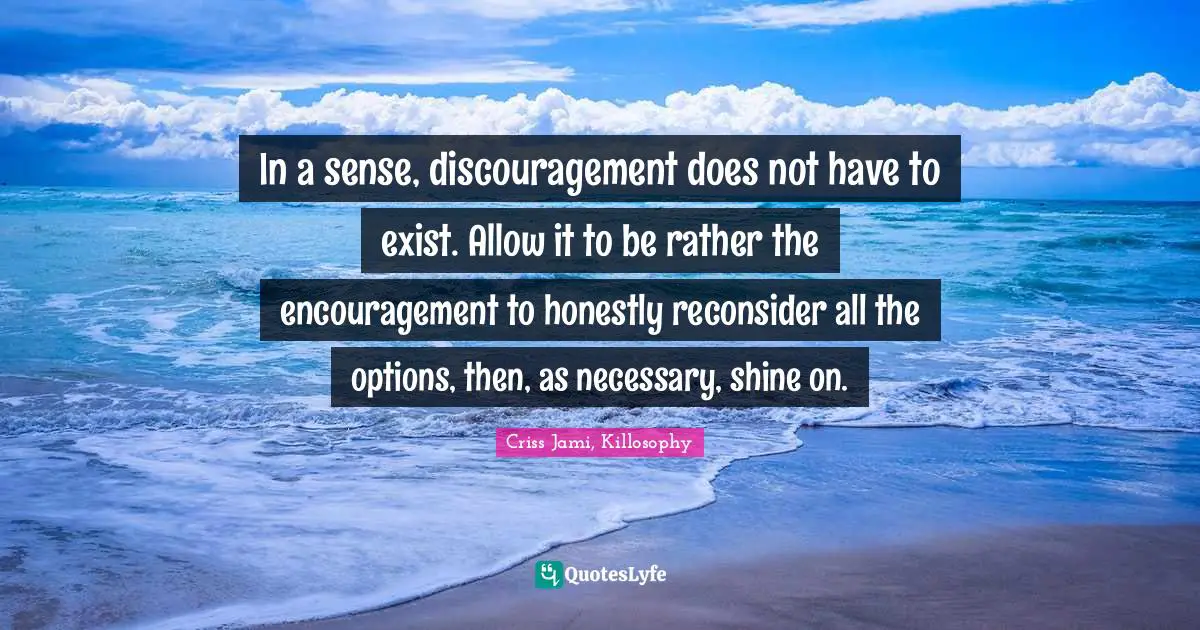 In a sense, discouragement does not have to exist. Allow it to be rather the encouragement to honestly reconsider all the options, then, as necessary, shine on.