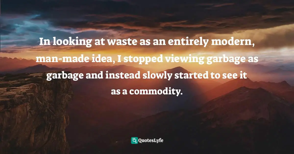 In looking at waste as an entirely modern, man-made idea, I stopped viewing garbage as garbage and instead slowly started to see it as a commodity.