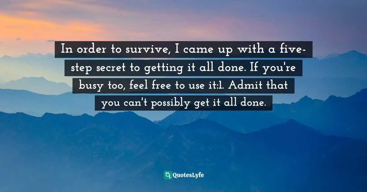 In order to survive, I came up with a five-step secret to getting it all done. If you're busy too, feel free to use it:1. Admit that you can't possibly get it all done.