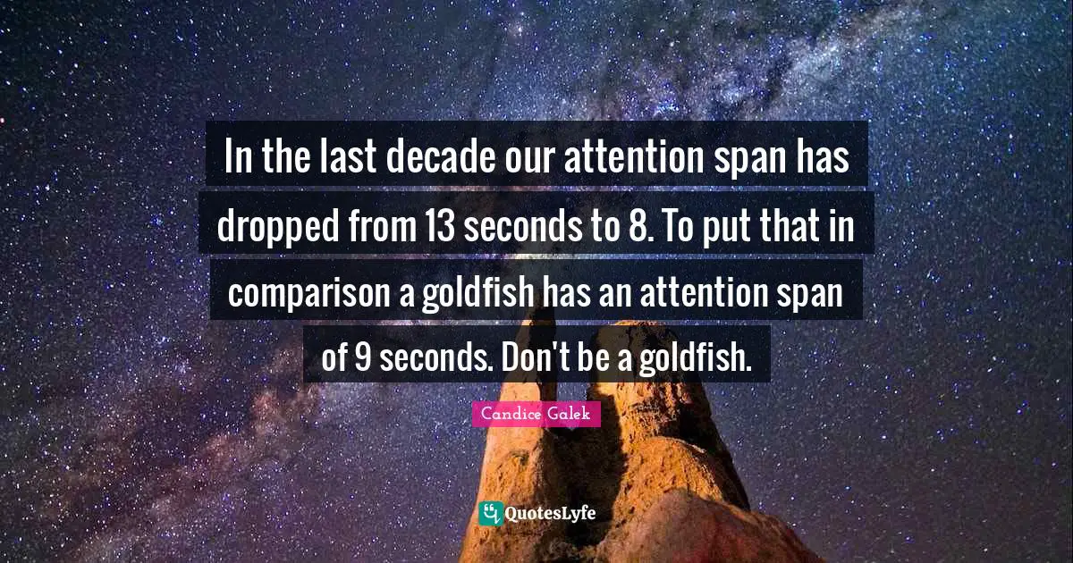 In the last decade our attention span has dropped from 13 seconds to 8. To put that in comparison a goldfish has an attention span of 9 seconds. Don't be a goldfish.