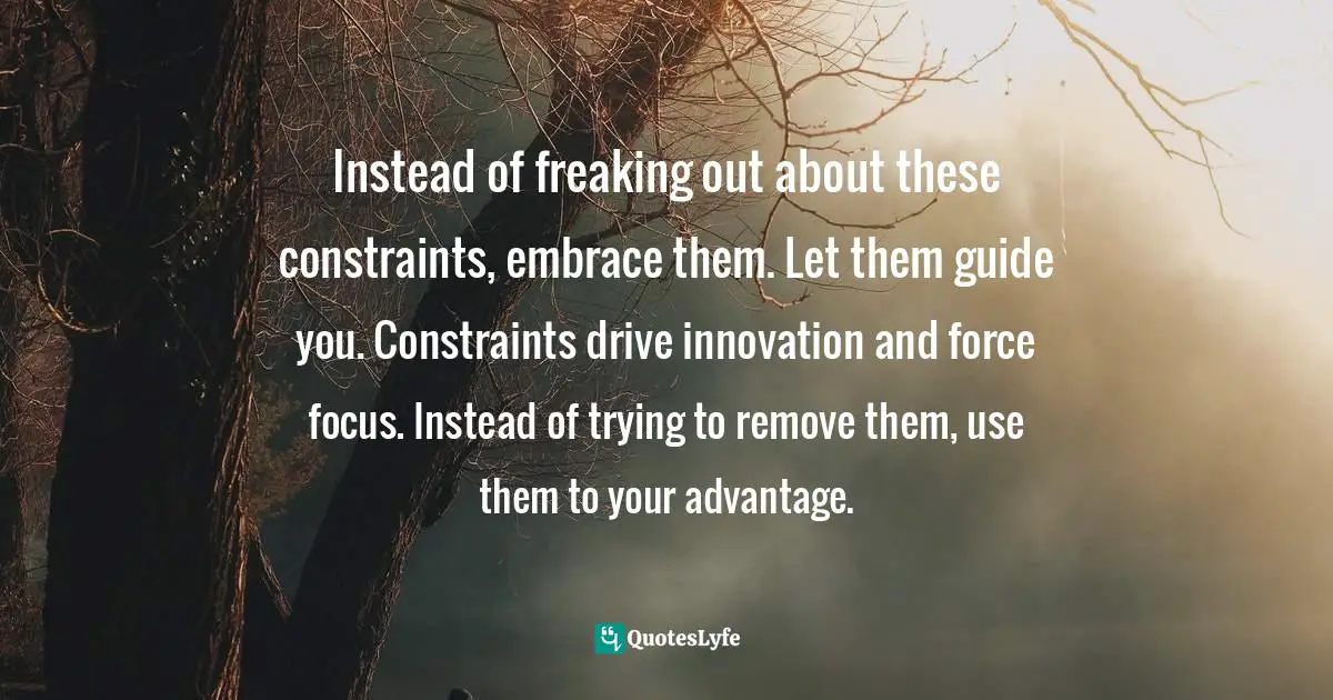 Instead of freaking out about these constraints, embrace them. Let them guide you. Constraints drive innovation and force focus. Instead of trying to remove them, use them to your advantage.