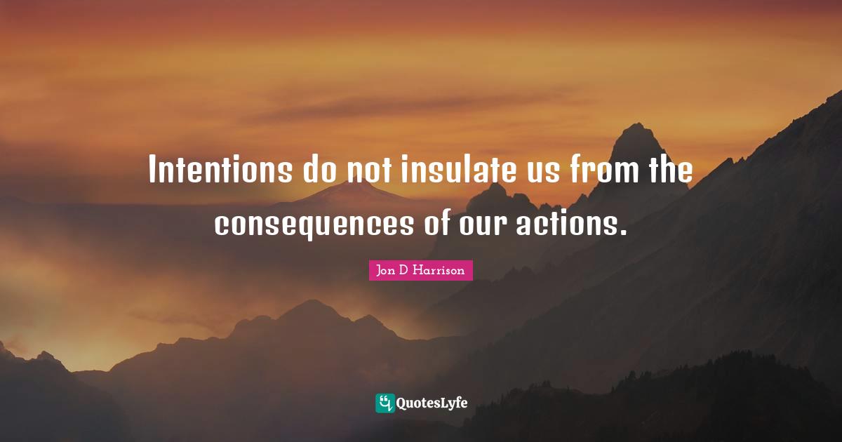 Intentions do not insulate us from the consequences of our actions.