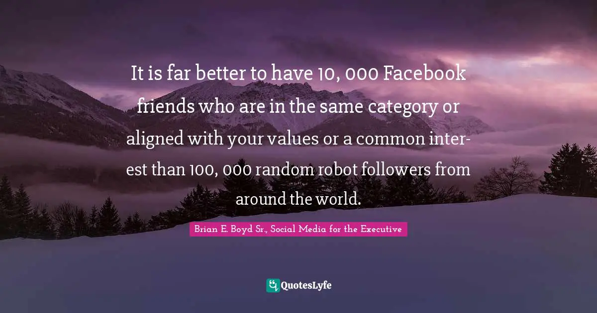 It is far better to have 10, 000 Facebook friends who are in the same category or aligned with your values or a common inter- est than 100, 000 random robot followers from around the world.