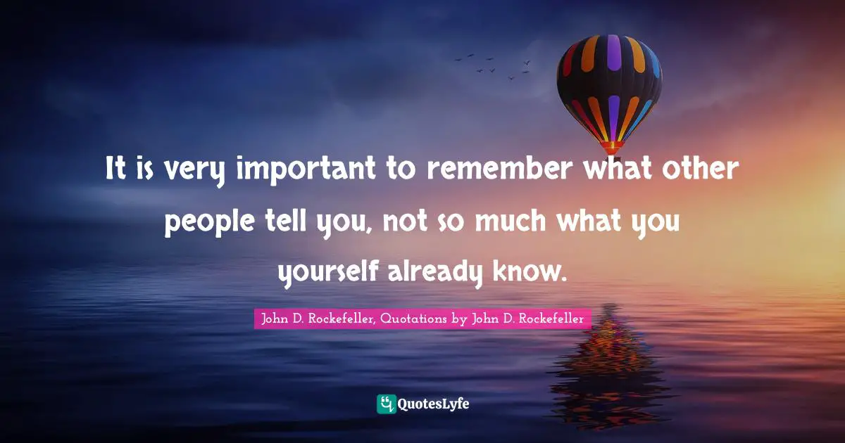 John D. Rockefeller Quotes: "It is very important to remember what other people tell you, not so much what you yourself already know."