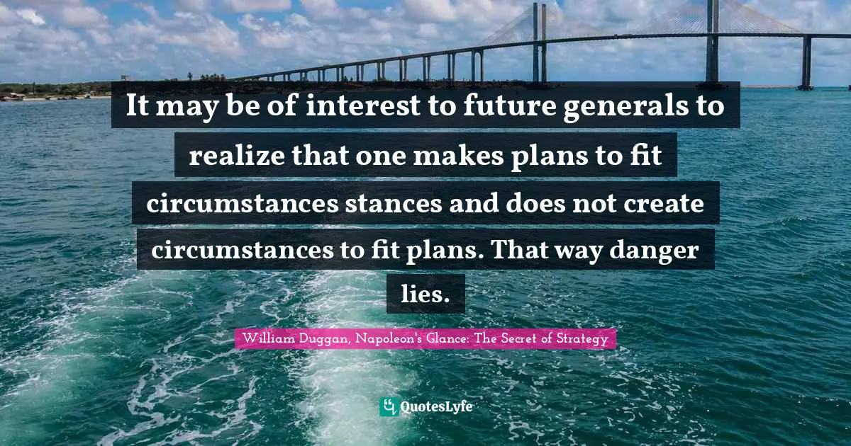 It may be of interest to future generals to realize that one makes plans to fit circumstances stances and does not create circumstances to fit plans. That way danger lies.