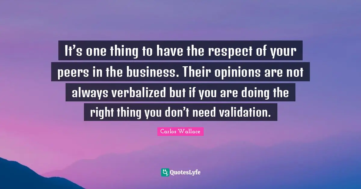 It’s one thing to have the respect of your peers in the business. Their opinions are not always verbalized but if you are doing the right thing you don’t need validation.