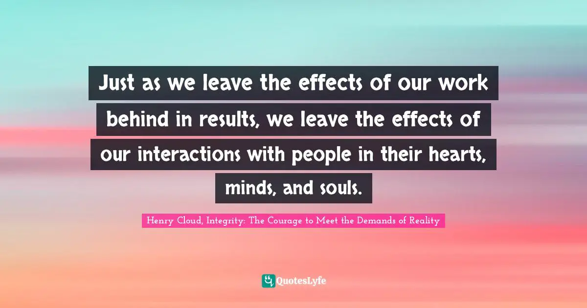 Just as we leave the effects of our work behind in results, we leave the effects of our interactions with people in their hearts, minds, and souls.
