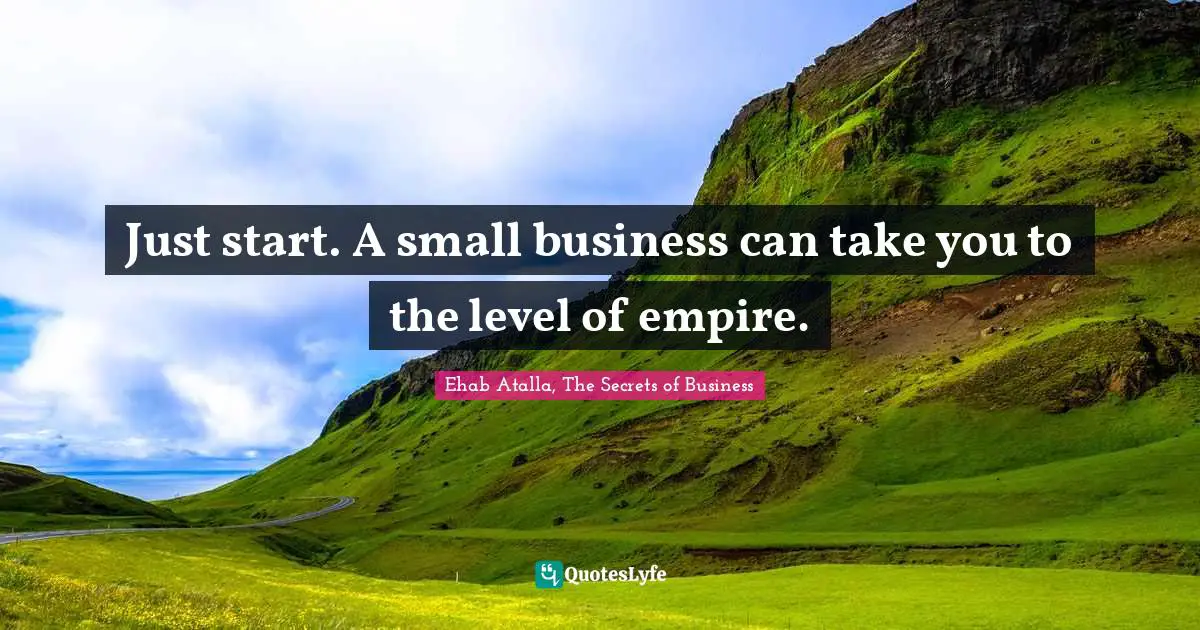 Just start. A small business can take you to the level of empire.