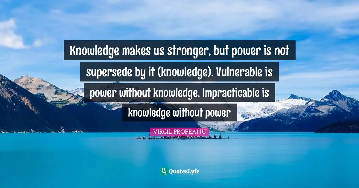 Knowledge makes us stronger, but power is not supersede by it (knowledge). Vulnerable is power without knowledge. Impracticable is knowledge without power