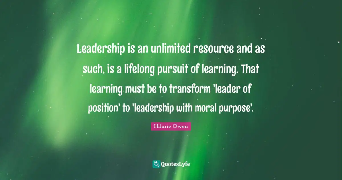 Leadership is an unlimited resource and as such, is a lifelong pursuit of learning. That learning must be to transform 'leader of position' to 'leadership with moral purpose'.