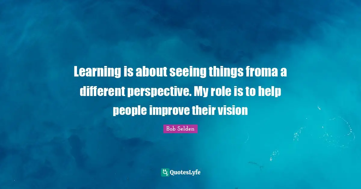 Learning is about seeing things froma a different perspective. My role is to help people improve their vision