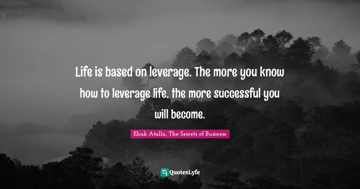 Life is based on leverage. The more you know how to leverage life, the more successful you will become.