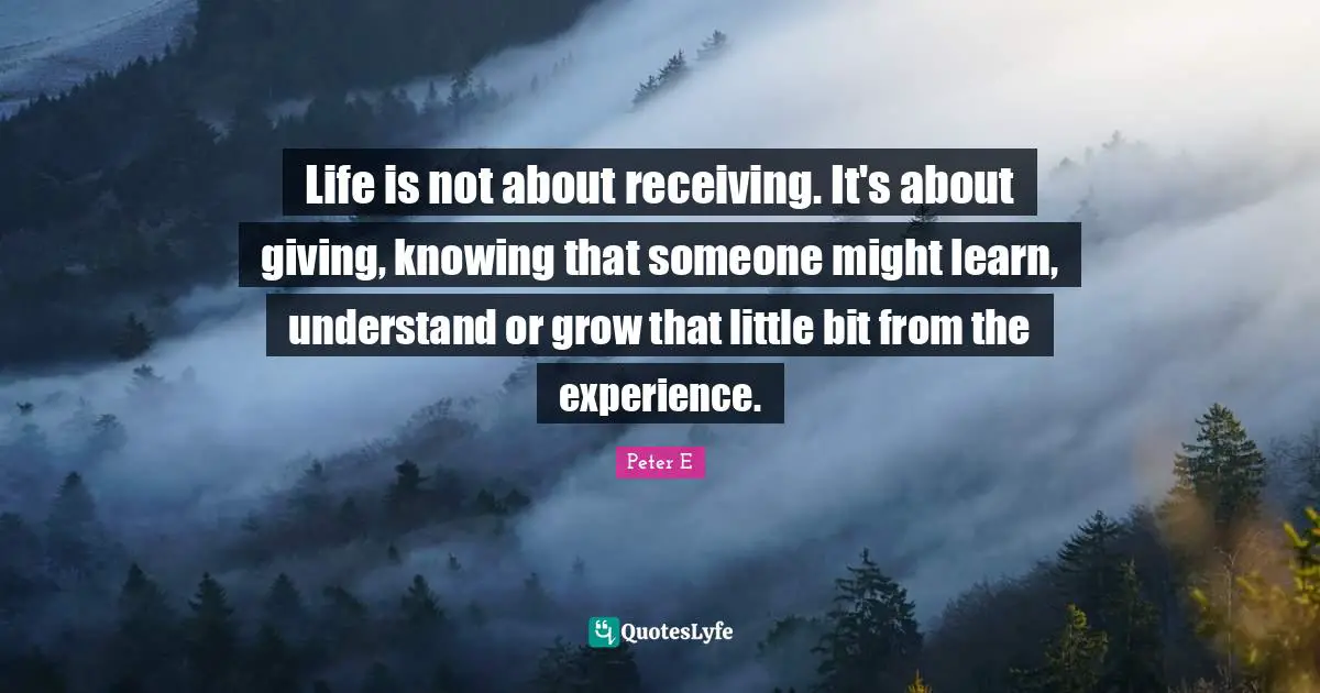 Life is not about receiving. It's about giving, knowing that someone might learn, understand or grow that little bit from the experience.