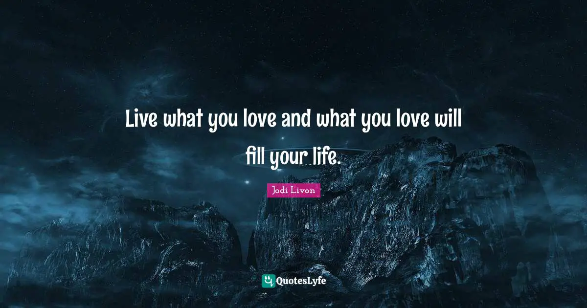 Live what you love and what you love will fill your life.