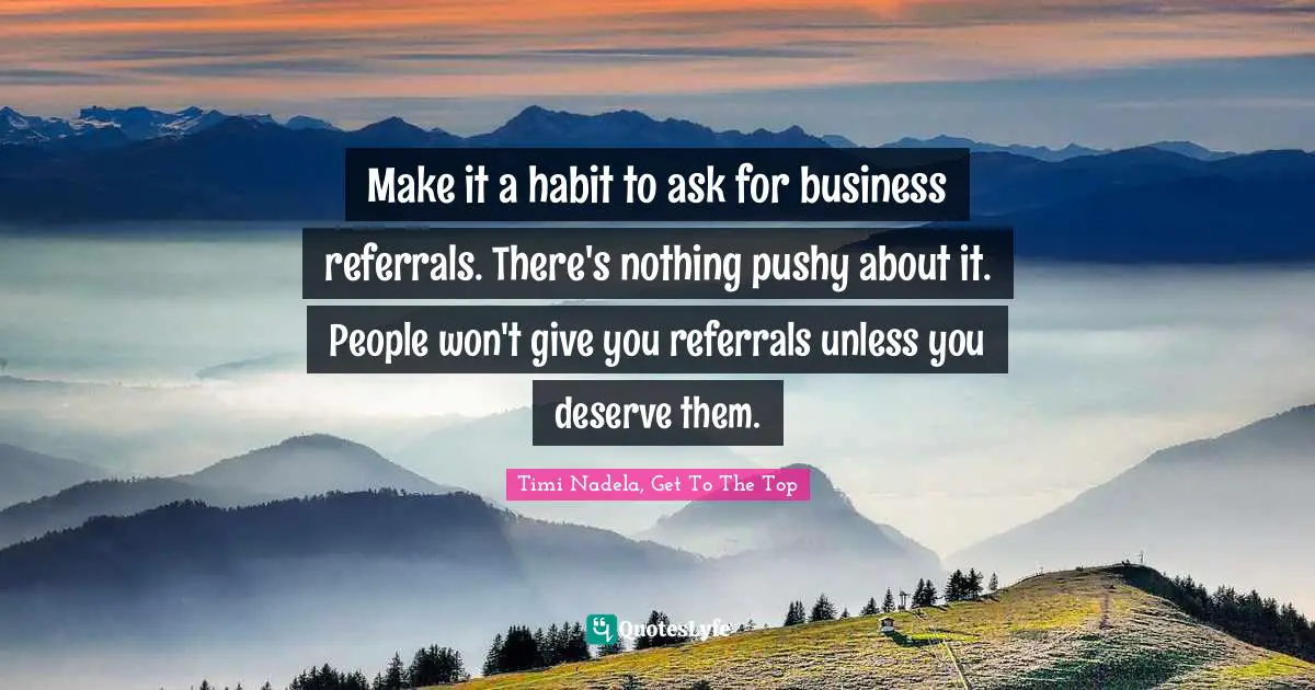 Make it a habit to ask for business referrals. There's nothing pushy about it. People won't give you referrals unless you deserve them.