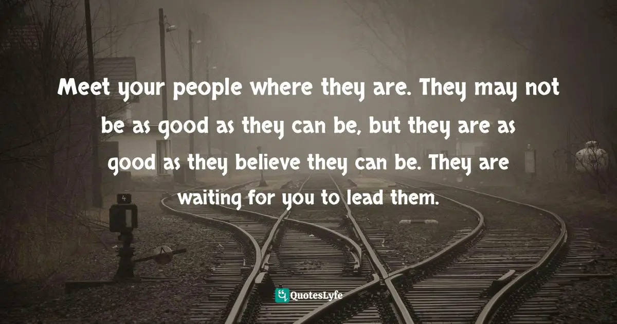 Teams Quotes: "Meet your people where they are. They may not be as good as they can be, but they are as good as they believe they can be. They are waiting for you to lead them."