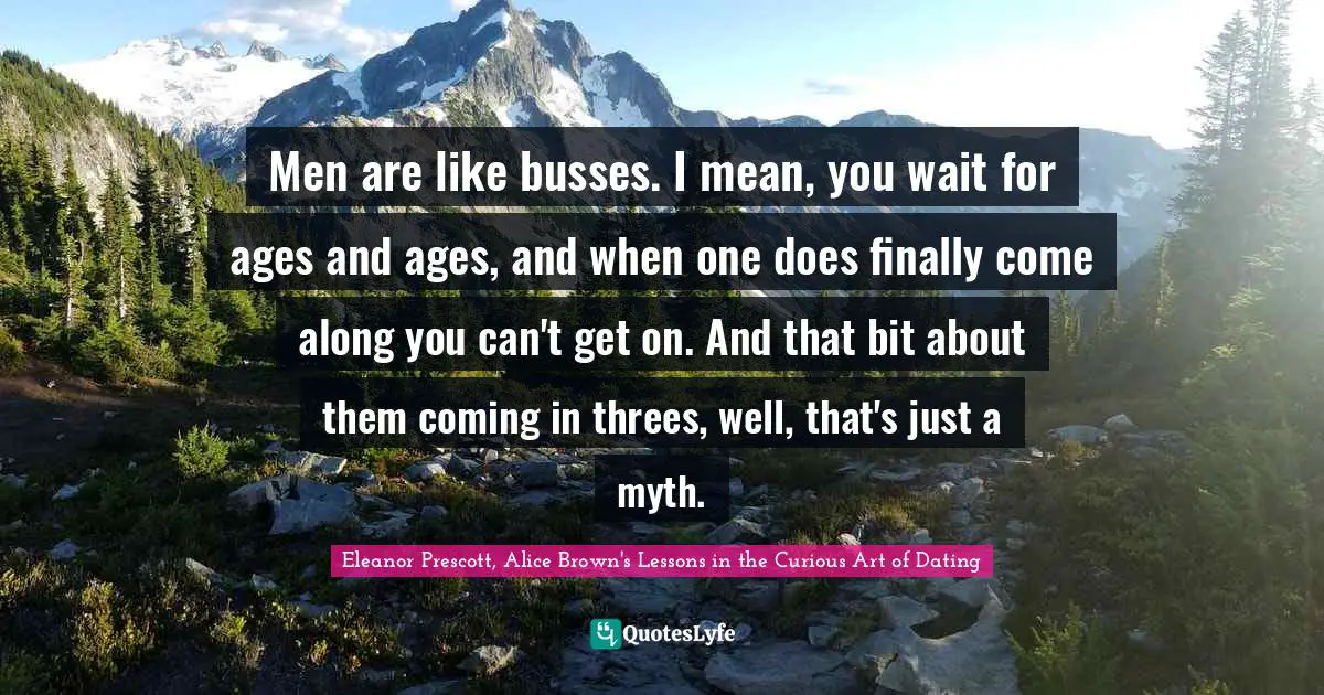Men are like busses. I mean, you wait for ages and ages, and when one does finally come along you can't get on. And that bit about them coming in threes, well, that's just a myth.