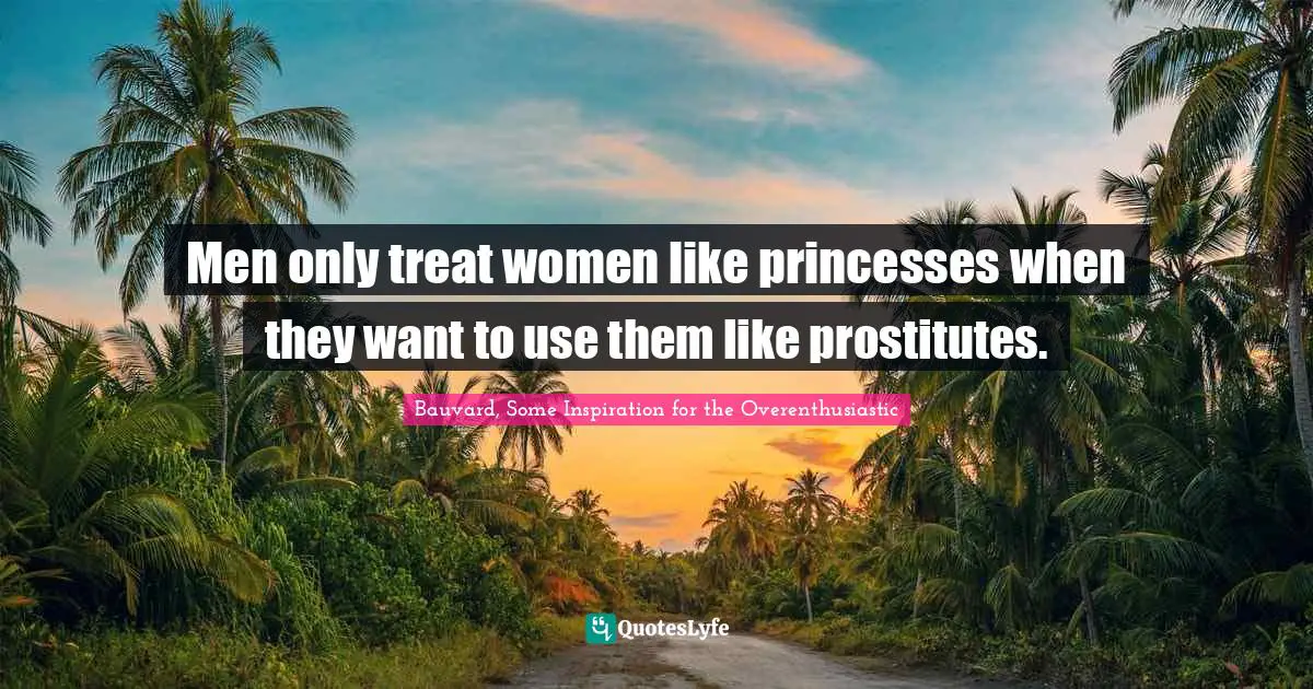 Men only treat women like princesses when they want to use them like prostitutes.
