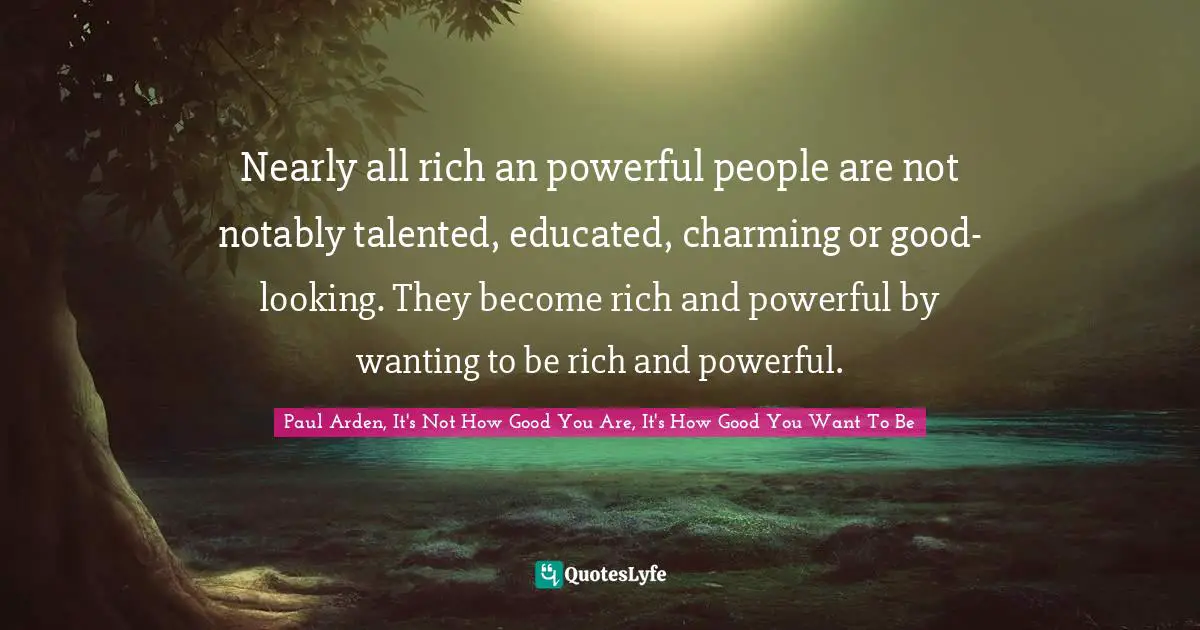 Nearly all rich an powerful people are not notably talented, educated, charming or good-looking. They become rich and powerful by wanting to be rich and powerful.