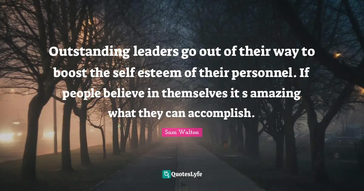 Outstanding leaders go out of their way to boost the self esteem of their personnel. If people believe in themselves it s amazing what they can accomplish.