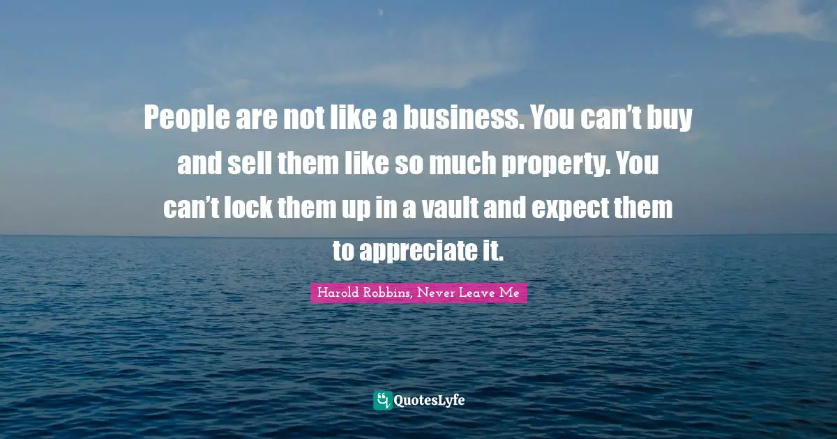 People are not like a business. You can’t buy and sell them like so much property. You can’t lock them up in a vault and expect them to appreciate it.
