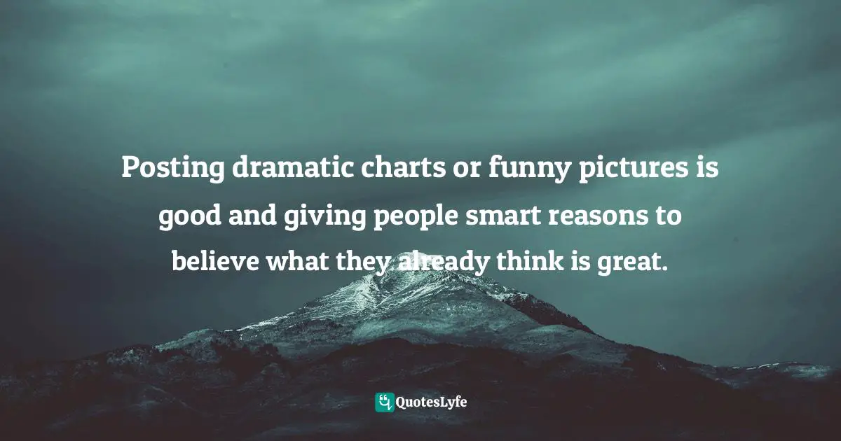 Posting dramatic charts or funny pictures is good and giving people smart reasons to believe what they already think is great.