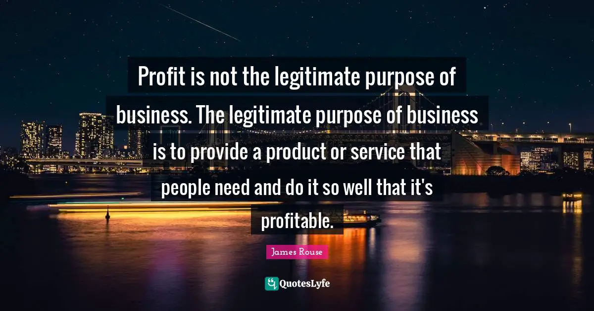 Profit is not the legitimate purpose of business. The legitimate purpose of business is to provide a product or service that people need and do it so well that it's profitable.
