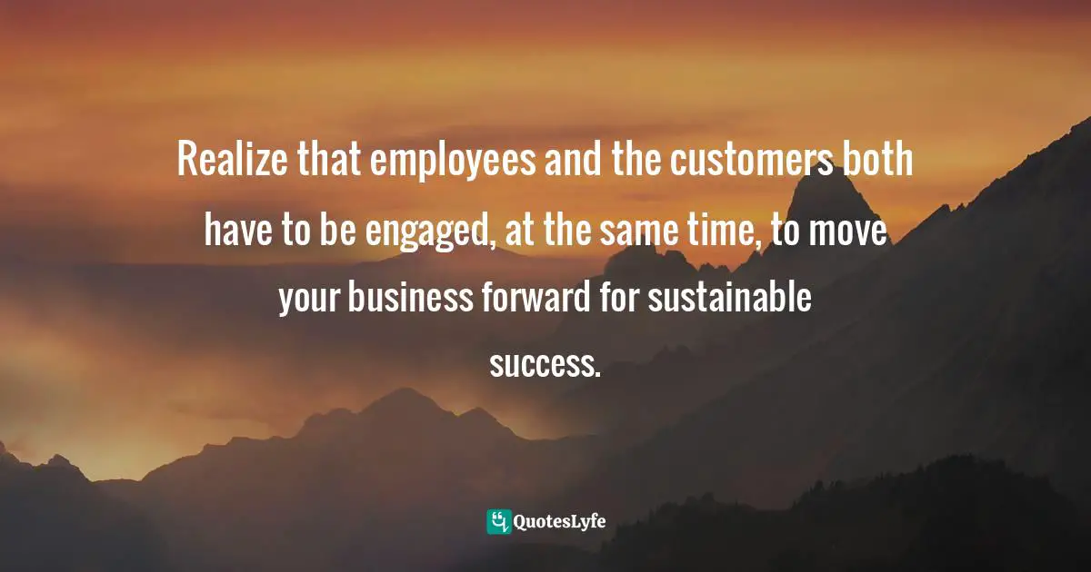 Realize that employees and the customers both have to be engaged, at the same time, to move your business forward for sustainable success.